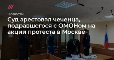 Адам Делимханов - Суд арестовал чеченца, подравшегося с ОМОНом на акции протеста в Москве - tvrain.ru - Москва - респ. Чечня