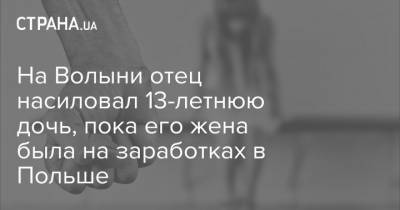 На Волыни отец насиловал 13-летнюю дочь, пока его жена была на заработках в Польше - strana.ua