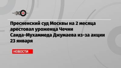 Алексей Навальный - Адам Делимханов - Пресненский суд Москвы на 2 месяца арестовал уроженца Чечни Саида-Мухаммеда Джумаева из-за акции 23 января - echo.msk.ru - Москва - респ. Чечня