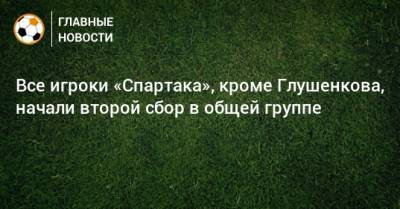 Максим Глушенков - Все игроки «Спартака», кроме Глушенкова, начали второй сбор в общей группе - bombardir.ru - Эмираты