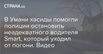 В Умани хасиды помогли полиции остановить неадекватного водителя Smart, который уходил от погони. Видео - strana.ua - Черкасская обл.