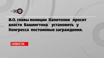 Дональд Трамп - И.О. главы полиции Капитолия просит власти Вашингтона установить у Конгресса постоянные заграждения. - echo.msk.ru - США - Вашингтон