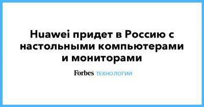 Huawei придет в Россию с настольными компьютерами и мониторами - forbes.ru - США