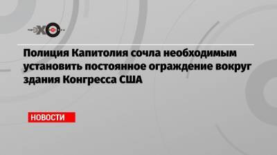 Дональд Трамп - Полиция Капитолия сочла необходимым установить постоянное ограждение вокруг здания Конгресса США - echo.msk.ru - США