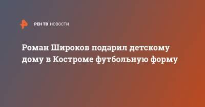 Роман Широков - Роман Широков подарил детскому дому в Костроме футбольную форму - ren.tv - Кострома