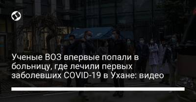 Ученые ВОЗ впервые попали в больницу, где лечили первых заболевших COVID-19 в Ухане: видео - liga.net - Ухань