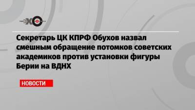 Секретарь ЦК КПРФ Обухов назвал смешным обращение потомков советских академиков против установки фигуры Берии на ВДНХ - echo.msk.ru - Москва