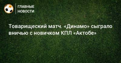 Константин Тюкавин - Владислав Карапузов - Товарищеский матч. «Динамо» сыграло вничью с новичком КПЛ «Актобе» - bombardir.ru - Турция - Актобе