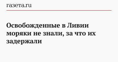 Освобожденные в Ливии моряки не знали, за что их задержали - gazeta.ru - Ливия