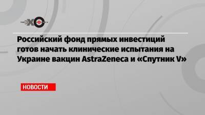 Кирилл Дмитриев - Максим Степанов - Российский фонд прямых инвестиций готов начать клинические испытания на Украине вакцин AstraZeneca и «Спутник V» - echo.msk.ru - Киев