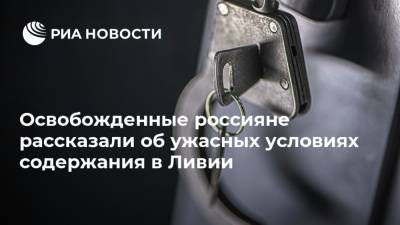 Михаил Богданов - Александр Малькевич - Освобожденные россияне рассказали об ужасных условиях содержания в Ливии - ria.ru - Москва - Россия - Ливия