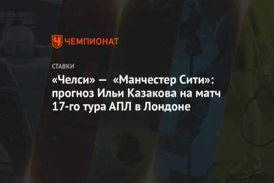 Илья Казаков - «Челси» — «Манчестер Сити»: прогноз Ильи Казакова на матч 17-го тура АПЛ в Лондоне - championat.com - Англия - Лондон