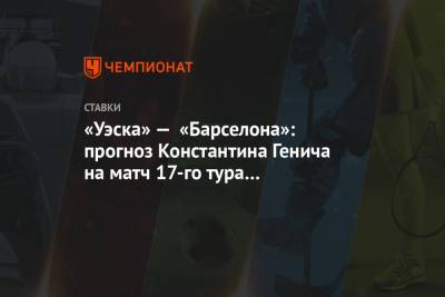 Константин Генич - «Уэска» — «Барселона»: прогноз Константина Генича на матч 17-го тура чемпионата Испании - championat.com - Испания