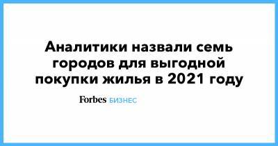 Дмитрий Алексеев - Аналитики назвали семь городов для выгодной покупки жилья в 2021 году - forbes.ru - Казань