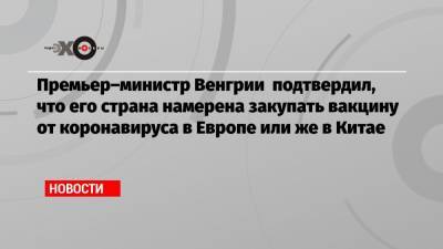 Виктор Орбан - Премьер–министр Венгрии подтвердил, что его страна намерена закупать вакцину от коронавируса в Европе или же в Китае - echo.msk.ru - Венгрия