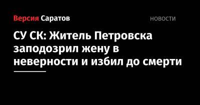 СУ СК: Житель Петровска заподозрил жену в неверности и избил до смерти - nversia.ru - Саратовская обл. - Петровск