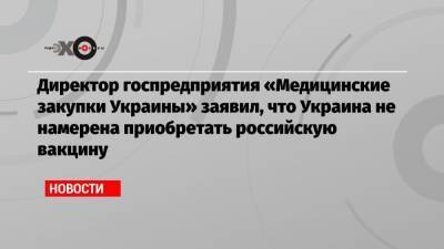 Арсен Жумадилов - Директор госпредприятия «Медицинские закупки Украины» заявил, что Украина не намерена приобретать российскую вакцину - echo.msk.ru