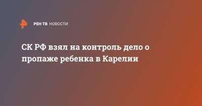 Александр Бастрыкин - СК РФ взял на контроль дело о пропаже ребенка в Карелии - ren.tv - район Сортавальский - республика Карелия