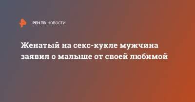 Женатый на секс-кукле мужчина заявил о малыше от своей любимой - ren.tv - Китай - Гонконг