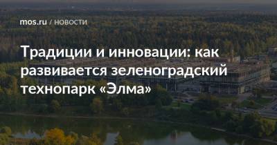 Алексей Фурсин - Традиции и инновации: как развивается зеленоградский технопарк «Элма» - mos.ru - Зеленоград