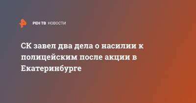 СК завел два дела о насилии к полицейским после акции в Екатеринбурге - ren.tv - Екатеринбург - Свердловская обл.