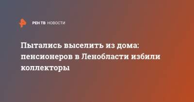 Пытались выселить из дома: пенсионеров в Ленобласти избили коллекторы - ren.tv - Ленинградская обл.