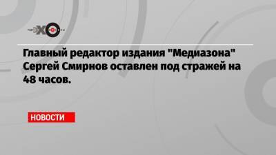 Сергей Смирнов - Главный редактор издания «Медиазона» Сергей Смирнов оставлен под стражей на 48 часов. - echo.msk.ru - Москва