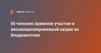 60 человек приняли участие в несанкционированной акции во Владивостоке - ren.tv - Приморье край - Владивосток