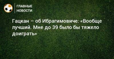 Александр Гацкан - Гацкан – об Ибрагимовиче: «Вообще лучший. Мне до 39 было бы тяжело доиграть» - bombardir.ru
