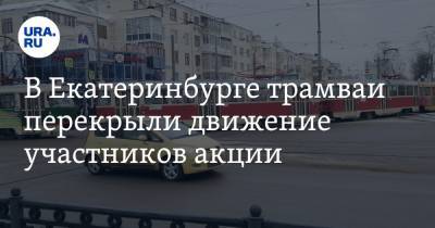 Константин Киселев - В Екатеринбурге трамваи перекрыли движение участников акции. Фото, видео - ura.news - Екатеринбург - Свердловская обл.