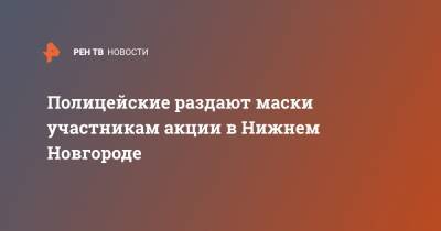 Полицейские раздают маски участникам акции в Нижнем Новгороде - ren.tv - Нижний Новгород - Нижний Новгород