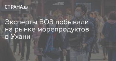 Эксперты ВОЗ побывали на рынке морепродуктов в Ухани - strana.ua - Китай - Ухань