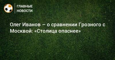 Олег Иванов - Олег Иванов – о сравнении Грозного с Москвой: «Столица опаснее» - bombardir.ru - Москва - Уфа