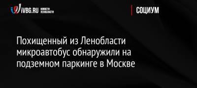 Похищенный из Ленобласти микроавтобус обнаружили на подземном паркинге в Москве - ivbg.ru - Москва - Россия - Ленинградская обл. - р-н Кировский