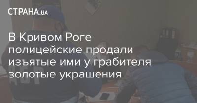 В Кривом Роге полицейские продали изъятые ими у грабителя золотые украшения - strana.ua - Киев - Кривой Рог - Житомирская обл.