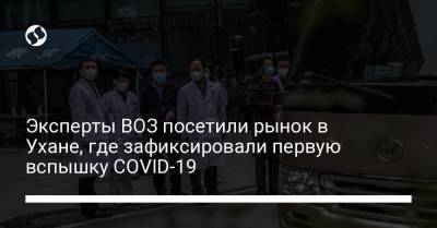 Эксперты ВОЗ посетили рынок в Ухане, где зафиксировали первую вспышку COVID-19 - liga.net - Ухань