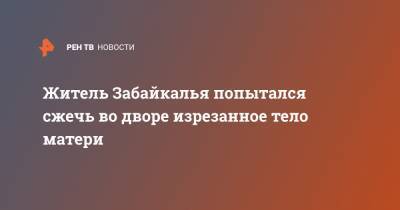 Житель Забайкалья попытался сжечь во дворе изрезанное тело матери - ren.tv