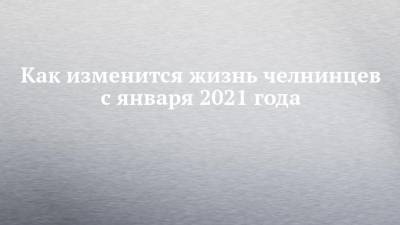 Как изменится жизнь челнинцев с января 2021 года - chelny-izvest.ru