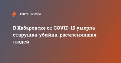 В Хабаровске от COVID-19 умерла старушка-убийца, расчленявшая людей - ren.tv - Хабаровск