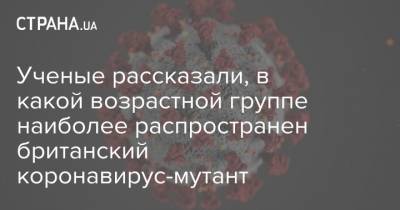 Ученые рассказали, в какой возрастной группе наиболее распространен британский коронавирус-мутант - strana.ua - Англия - Юар