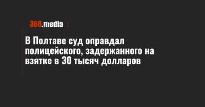 В Полтаве суд оправдал полицейского, задержанного на взятке в 30 тысяч долларов - 368.media - Полтавская обл. - Полтава