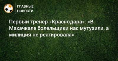 Первый тренер «Краснодара»: «В Махачкале болельщики нас мутузили, а милиция не реагировала» - bombardir.ru - Краснодар - Махачкала