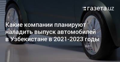 Какие компании планируют наладить производство автомобилей в Узбекистане в 2021—2023 годы - gazeta.uz - Узбекистан - Навоийской обл. - Наманганская обл.