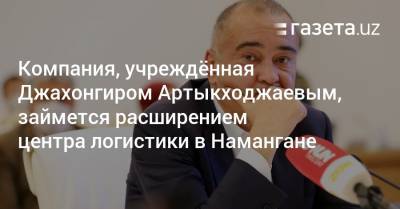 Компания, учреждённая Артыкходжаевым, займется расширением центра логистики в Намангане - gazeta.uz - Узбекистан - Ташкент
