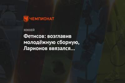 Вячеслав Фетисов - Игорь Ларионов - Фетисов: возглавив молодёжную сборную, Ларионов ввязался в рискованную историю - championat.com
