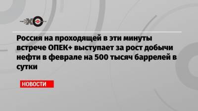 Александр Новак - Россия на проходящей в эти минуты встрече ОПЕК+ выступает за рост добычи нефти в феврале на 500 тысяч баррелей в сутки - echo.msk.ru - Москва - Саудовская Аравия - Эмираты - Алжир - Нигерия - Оман