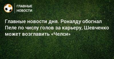 Главные новости дня. Роналду обогнал Пеле по числу голов за карьеру, Шевченко может возглавить «Челси» - bombardir.ru - Тамбов