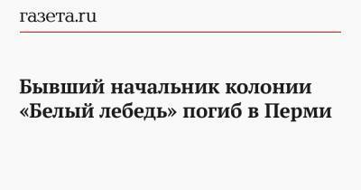 Бывший начальник колонии «Белый лебедь» погиб в Перми - gazeta.ru - Пермь - Пермский край - Соликамск