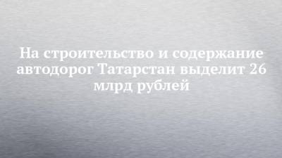 На строительство и содержание автодорог Татарстан выделит 26 млрд рублей - chelny-izvest.ru - респ. Татарстан