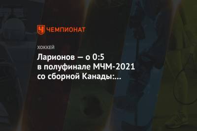 Игорь Ларионов - Ларионов — о 0:5 в полуфинале МЧМ-2021 со сборной Канады: это хоккей, а не трагедия - championat.com - Канада